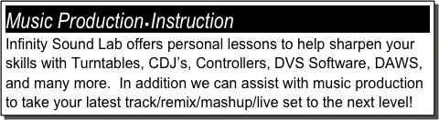 Music Production•Instruction
Infinity Sound Lab offers personal lessons to help sharpen your skills with Turntables, CDJ’s, Controllers, DVS Software, DAWS, and many more.  In addition we can assist with music production to take your latest track/remix/mashup/live set to the next level!